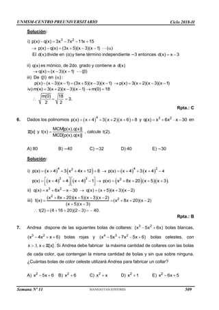 UNMSM-CENTRO PREUNIVERSITARIO Ciclo 2018-II
Semana Nº 11 (Prohibida su reproducción y venta) Pág. 34
Solución:
El divide en y tiene término independiente 3 entonces
ii) es mónico, de 2do. grado y contiene a
iii) De
Rpta.: C
6. Dados los polinomios y en
y , calcule
A) 80 B) 40 C) 32 D) 40 E) 30
Solución:
7.
Rpta.: B
Andrea dispone de las siguientes bolas de collares: bolas blancas,
bolas rojas y bolas celestes, con
. Si Andrea debe fabricar la máxima cantidad de collares con las bolas
de cada color, que contengan la misma cantidad de bolas y sin que sobre ninguna.
¿Cuántas bolas de color celeste utilizará Andrea para fabricar un collar?
A) B) C) x2
x D) E)
509
 