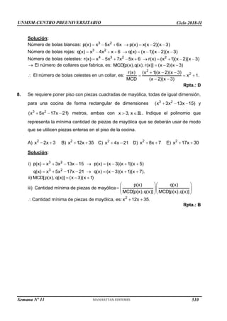 UNMSM-CENTRO PREUNIVERSITARIO Ciclo 2018-II
Semana Nº 11 (Prohibida su reproducción y venta) Pág. 34
Solución:
Número de bolas blancas:
Número de bolas rojas:
Número de bolas celestes:
El número de collares que fabrica, es:
El número de bolas celestes en un collar, es:
Rpta.: D
8. Se requiere poner piso con piezas cuadradas de mayólica, todas de igual dimensión,
para una cocina de forma rectangular de dimensiones y
metros, ambas con . Indique el polinomio que
representa la mínima cantidad de piezas de mayólica que se deberán usar de modo
que se utilicen piezas enteras en el piso de la cocina.
C) D) E)
A) B)
Solución:
iii) Cantidad mínima de piezas de mayólica
Cantidad mínima de piezas de mayólica, es:
Rpta.: B
510
 