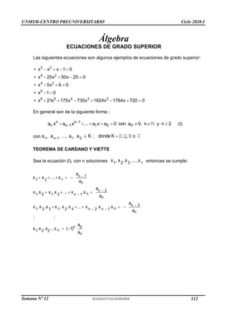 UNMSM-CENTRO PREUNIVERSITARIO Ciclo 2020-I
Semana Nº 12 (Prohibida su reproducción y venta) Pág. 36
Álgebra
ECUACIONES DE GRADO SUPERIOR
Las siguientes ecuaciones son algunos ejemplos de ecuaciones de grado superior:
3 2
4 2
4 2
6
6 5 4 3 2
x x x 1 0
x 25x 50x 25 0
x 5x 6 0
x 1 0
x 21x 175x 735x 1624x 1764x 720 0
    
    
   
  
       
En general son de la siguiente forma :
n n 1
n n 1 1 0
a x a x ... a x a 0 con a 0, n y n 2
n


        (I)
con n n 1 1 0
a , a , ..., a , a K ; donde K , , o
  
TEOREMA DE CARDANO Y VIETTE
Sea la ecuación (I), con n soluciones n
,..
1 2 3
x , x ,x ...,x entonces se cumple:
   
  
   
n
n  1
1 2
n
n  2
n  1
.x n
2 3
n
n  3
n 1
.

x n
4
3 2 2
 n
n
n 0
n
n
a
x x ...x
a
a
x1
.x x1
.x ... x
a
a
x1
.x 2
.x x1
. x .x ... x .x
a
a
x1.x 2 .x3 ...x  (1)
a
512
 