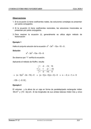 UNMSM-CENTRO PREUNIVERSITARIO Ciclo 2020-I
Semana Nº 12 (Prohibida su reproducción y venta) Pág. 37
Observaciones
1. Si la ecuación (I) tiene coeficientes reales, las soluciones complejas se presentan
por pares conjugados.
2. Si la ecuación (I) tiene coeficientes racionales, las soluciones irracionales se
presentan por pares conjugados.
3. Para resolver la ecuación (I), generalmente se utiliza algún método de
factorización
.
Ejemplo 1
Halle el conjunto solución de la ecuación 3 2
x 3x 13x 15 0
    .
Solución
3 2
x 3x 13x 15 0
   
Se observa que “1” verifica la ecuación.
Aplicando el método de Ruffini, resulta
1 3 13 15
1 1 2 15
1 2 15 0
 
  
 
   
2
(x 1)(x 2x 15) 0 x 1 x 5 x 3 0 x 3; x 1; x 5
              
 
CS 3;1;5
   .
Ejemplo 2
El volumen y la altura de un caja en forma de paralelepípedo rectangular miden
3
56cm y  
10 3a cm
 . Si las longitudes de sus aristas básicas miden tres y cinco
513
 