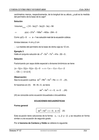 UNMSM-CENTRO PREUNIVERSITARIO Ciclo 2020-I
Semana Nº 12 (Prohibida su reproducción y venta) Pág. 38
centímetros menos, respectivamente, de la longitud de su altura, ¿cuál es la medida
del perímetro de la base de la caja?
Solución
   
CAJA
Volumen 10 3a 7 3a 5 3a 56
    
3 2
p(a) 27a 198a 465a 294 0
     
Como p(1) 0 a 1es solución real de la ecuación cúbica.
  
Aristas básicas: 4 cm y 2 cm
 La medida del perímetro de la base de dicha caja es 12 cm.
Ejemplo 3
Halle el conjunto solución de 4 3 2
x 5x 7x 41x 30 0
     .
Solución
Factorizando por aspa doble especial o divisores binómicos se tiene
    
x 1 x 3 x 5 x 2 0 x 1,x 3,x 5,x 2
          
 
CS 3;1;2;5
  
Observación:
Sea la ecuación cuártica 4 3 2
ax Mx bx Nx c 0 ...(II)
     .
Si hacemos en (II): M N 0
  , se tiene
4 2
ax bx c 0, a 0 ...(III)
   
(III) es conocida como ecuación bicuadrada o bicuadrática.
ECUACIONES BICUADRÁTICAS
Forma general
4 2
ax bx c 0, a 0
    (II)
Esta ecuación tiene soluciones de la forma: , , y
   ; y se resuelve en forma
similar a una ecuación de segundo grado.
Por el teorema de Cardano y Viette se obtiene lo siguiente:
514
 