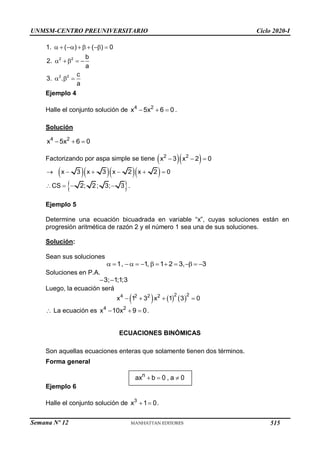 UNMSM-CENTRO PREUNIVERSITARIO Ciclo 2020-I
Semana Nº 12 (Prohibida su reproducción y venta) Pág. 39
2 2
2 2
1. ( ) ( ) 0
b
2.
a
c
3. .
a
       
    
  
Ejemplo 4
Halle el conjunto solución de 4 2
x 5x 6 0
   .
Solución
4 2
x 5x 6 0
  
Factorizando por aspa simple se tiene   
2 2
x 3 x 2 0
  
    
x 3 x 3 x 2 x 2 0
     
 
CS 2; 2; 3; 3
    .
Ejemplo 5
Determine una ecuación bicuadrada en variable “x”, cuyas soluciones están en
progresión aritmética de razón 2 y el número 1 sea una de sus soluciones.
Solución:
Sean sus soluciones
1, 1, 1 2 3, 3
           
Soluciones en P.A.
3; 1;1;3
 
Luego, la ecuación será
     
2 2
4 2 2 2
x 1 3 x 1 3 0
   
 La ecuación es 4 2
x 10x 9 0
   .
ECUACIONES BINÓMICAS
Son aquellas ecuaciones enteras que solamente tienen dos términos.
Forma general
  
n
ax b 0 , a 0
Ejemplo 6
Halle el conjunto solución de 3
x 1 0
  .
515
 