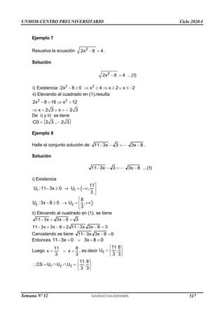 UNMSM-CENTRO PREUNIVERSITARIO Ciclo 2020-I
Semana Nº 12 (Prohibida su reproducción y venta) Pág. 41
Ejemplo 7
Resuelva la ecuación  
2
2x 8 4.
Solución
2
2x 8 4 ...(1)
 
2 2
i) Existencia : 2x 8 0 x 4 x 2 x 2
        
2 2
ii) Elevando al cuadrado en (1),resulta
2x 8 16 x 12
x 2 3 x 2 3
   
    
De i) y ii) se tiene
 
 
CS 2 3 , 2 3
Ejemplo 8
Halle el conjunto solución de     
11 3x 3 3x 8 .
Solución
11 3x 3 3x 8 ...(1)
    
i) Existencia
1 1
11
U :11 3x 0 U ,
3

     

2 2
8
U : 3x 8 0 U ,
3

    


ii) Elevando al cuadrado en (1), se tiene
11 3x 3x 8 3
11 3x 3x 8 2 11 3x 3x 8 3
   
      
Cancelando se tiene 11 3x 3x 8 0
  
Entonces     
11 3x 0 3x 8 0
Luego   
11 8
x x
3 3
, es decir
 
  
 
3
11 8
U ,
3 3
1 2 3
11 8
CS U U U ,
3 3
 
      
 
517
 