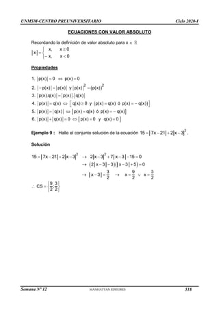 UNMSM-CENTRO PREUNIVERSITARIO Ciclo 2020-I
Semana Nº 12 (Prohibida su reproducción y venta) Pág. 42
ECUACIONES CON VALOR ABSOLUTO
Recordando la definición de valor absoluto para x 


 
 

x, x 0
x
x, x 0
Propiedades
 
 
 
 
  
  

 
     
 
    
    
2 2
1. p(x) 0 p(x) 0
2. p(x) p(x) y p(x) p(x)
3. p(x).q(x) p(x) . q(x)
4. p(x) q(x) q(x) 0 y p(x) q(x) ó p(x) q(x)
5. p(x) q(x) p(x) q(x) ó p(x) q(x)
6. p(x) q(x) 0 p(x) 0 y q(x) 0
Ejemplo 9 : Halle el conjunto solución de la ecuación
2
15 7x 21 2 x 3
    .
Solución
2 2
15 7x 21 2 x 3 2 x 3 7 x 3 15 0
         
  
2 x 3 3 x 3 5 0
     
3 9 3
x 3 x x
2 2 2
      
9 3
CS ;
2 2
 
   
 
518
 