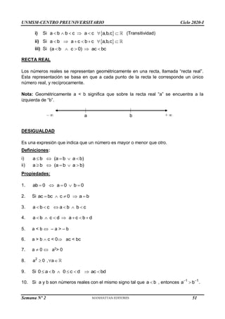 UNMSM-CENTRO PREUNIVERSITARIO Ciclo 2020-I
Semana Nº 2 (Prohibida su reproducción y venta) Pág. 31
i) Si  
a b b c a c a,b,c
       (Transitividad)
ii) Si  
a b a c b c a,b,c
      
iii) Si (a b c 0) ac bc
    
RECTA REAL
Los números reales se representan geométricamente en una recta, llamada “recta real”.
Esta representación se basa en que a cada punto de la recta le corresponde un único
número real, y recíprocamente.
Nota: Geométricamente a < b significa que sobre la recta real “a” se encuentra a la
izquierda de “b”.
DESIGUALDAD
Es una expresión que indica que un número es mayor o menor que otro.
Definiciones:
i) a b (a b a b)
    
ii) a b (a b a b)
    
Propiedades:
1. ab 0 a 0 b 0
    
2. Si ac bc c 0 a b
    
3. a b c a b b c
     
4. a b c d a c b d
      
5. a < b  – a > – b
6. a > b  c < 0 ac < bc
7. a  0  a2
> 0
8. 2
a 0 , a
  
9. Si 0 a b 0 c d ac bd
      
10. Si a y b son números reales con el mismo signo tal que a b
 , entonces 1 1
a b
 
 .
–  + 
a b
51
 