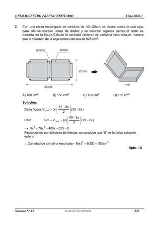 UNMSM-CENTRO PREUNIVERSITARIO Ciclo 2020-I
2. Con una pieza rectangular de cartulina de 40 20cm
 se desea construir una caja,
para ello se marcan líneas de doblez y se recortan algunas partes,tal como se
muestra en la figura.Calcule la cantidad (entera) de cartulina recortada,de manera
que el volumen de la caja construída sea de 625 cm3
.
A) 180 cm2
B) 150 cm2
C) 120 cm2
D) 135 cm2
Solución:
De la figura,  
CAJA
40 3x
V (x) 20 2x
2

 
 
 
 
Pero  
CAJA
40 3x
625 V (x) 20 2x
2

 
  
 
 
3 2
3x 70x 400x 625 0
    
Factorizando por divisores binómicos, se concluye que “5” es la única solución
entera.
2 2
Cantidad de cartulina recortada 6(x) 6(25) 150cm
   
Rpta. : B
Semana Nº 12 (Prohibida su reproducción y venta) Pág. 53
520
 