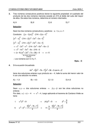 UNMSM-CENTRO PREUNIVERSITARIO Ciclo 2020-I
3. Tres números consecutivos positivos tienen la siguiente propiedad: el cuadrado del
producto de los dos números menores excede en 214 al doble del cubo del mayor
de ellos. De estos tres números, determine el número intermedio.
A) 9 B) 8 C) 6 D) 7
Solución:
Sean los tres números consecutivos y positivos : x 1
, x, x 1
 
Condición:  
   
2 3
x 1 (x) 214 2 x 1
   
   
2 3
2 3 2
x x 214 2 x 3x 3x 1
     
   
2
2 3 2
x x 214 2 x 3x 3x 1
     
4 3 2 3 2
4 3 2
x 2x x 214 2x 6x 6x 2
x 4x 5x 6x 216 0
       
     
3 2
No tiene soluciones
enteras
(x 6).(x 2x 7x 36) 0 x 6
       
Los números son 5; 6 y 7.
Rpta. : C
4. Si la ecuación bicuadrada
4 2 2
4x 5 k 7k 7 x 36 0 con k Z
     
tiene dos soluciones enteras cuyo producto es – 4, halle la suma del menor valor de
k con una solución no entera.
A) – 1,5 B) – 4,5 C) 1,5 D) 4,5
Solución:
Sean y
   dos soluciones enteras  y
  son las otras soluciones no
enteras
Por dato, 2
.( ) 4 4
        , luego aplicando el teorema de Cardano-Viette se
tiene
I. 2 2 2 2 9
. 9 (4). 9
4
        
II.
2 2
2 2
5 k 7k 7 5 k 7k 7
9
4
4 4 4
   
      
Semana Nº 12 (Prohibida su reproducción y venta) Pág. 53
521
 