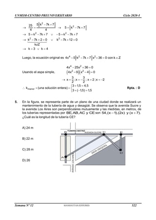 UNMSM-CENTRO PREUNIVERSITARIO Ciclo 2020-I
2
2
2 2
2 2
5 k 7k 7
25
5 k 7k 7
4 4
5 k 7k 7 5 k 7k 7
k 7k 2 0 k 7k 12 0
k Z
k 3 k 4
 
     
        
       

   
Luego, la ecuación original es 4 2 2
4x 5 k 7k 7 x 36 0 con k Z
     
4 2
4x 25x 36 0
  
Usando el aspa simple,   
2 2
4x 9 x 4 0
  
3 3
x ;x ; x 2 ;x 2
2 2
      
menor
3 1
,5 4,5
k (una solución entera)
3 ( 1
,5) 1
,5
 

   
  

Rpta. : D
5. En la figura, se representa parte de un plano de una ciudad donde se realizará un
mantenimiento de la tubería de agua y desagüé. Se observa que la avenida Sucre y
la avenida Los Aires son perpendiculares mutuamente y las medidas, en metros, de
los tuberías representadas por BE,AB,AC y CE son 54,(x 1),(2x) y (x 7).
 
¿Cuál es la longitud de la tubería CE?
A) 24 m
B) 22 m
C) 28 m
D) 26
Semana Nº 12 (Prohibida su reproducción y venta) Pág. 53
522
 