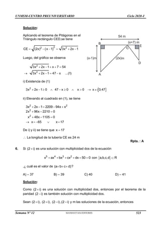 UNMSM-CENTRO PREUNIVERSITARIO Ciclo 2020-I
Solución:
Aplicando el teorema de Pitágoras en el
Triángulo rectángulo CED,se tiene
 
2
2 2
CE (2x) x 1 3x 2x 1
     
Luego, del gráfico se observa
2
2
3x 2x 1 x 7 54
3x 2x 1 47 x ...(1)
    
    
i) Existencia de (1)

2
3x 2x 1 0 47 x 0 x 0 x 0;47
         
ii) Elevando al cuadrado en (1), se tiene
2 2
3x 2x 1 2209 94x x
    
2
2
2x 96x 2210 0
x 48x 1105 0
x 65 x 17
  
  
    
De i) y ii) se tiene que x 17

 La longitud de la tubería CE es 24 m
Rpta. : A
6. Si (2 i)
 es una solución con multiplicidad dos de la ecuación
5 4 3 2
x ax bx cx dx 50 0
      con  
a,b,c,d R

,¿ cuál es el valor de (a b c d)
   ?
A) – 37 B) – 39 C) 40 D) – 41
Solución:
Como (2 i)
 es una solución con multiplicidad dos, entonces por el teorema de la
paridad (2 i)
 es también solución con multiplicidad dos.
Sean (2 i)
 , (2 i)
 , (2 i)
 ,(2 i)
 y m las soluciones de la ecuación, entonces
Semana Nº 12 (Prohibida su reproducción y venta) Pág. 53
523
 