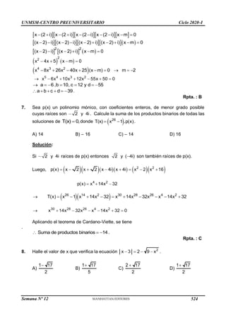 UNMSM-CENTRO PREUNIVERSITARIO Ciclo 2020-I
     
x (2 i) x (2 i) x (2 i) x (2 i) x m 0
         
     
(x 2) i) (x 2) i) (x 2) i) (x 2) i) x m 0
         
     
2 2
(x 2) i) (x 2) i) x m 0
     
   
2
2
x 4x 5 x m 0
   
 
4 3 2
x 8x 26x 40x 25 (x m) 0 m 2
        
5 4 3 2
x 6x 10x 12x 55x 50 0
      
a 6 ,b 10, c 12 y d 55
      
a b c d 39
      .
Rpta. : B
7. Sea p(x) un polinomio mónico, con coeficientes enteros, de menor grado posible
cuyas raíces son 2 y 4i
 . Calcule la suma de los productos binarios de todas las
soluciones de T(x) 0,
 donde  
26
T(x) x 1 p(x)
.
  .
A) 14 B) – 16 C) – 14 D) 16
Solución:
Si 2 y 4i
 raíces de p(x) entonces 2 y ( 4i)
 son también raíces de p(x).
Luego,        
2 2
p(x) x 2 x 2 x 4i x 4i x 2 x 16
       
4 2
p(x) x 14x 32
  
  
26 14 2 30 28 26 4 2
T(x) x 1 x 14x 32 x 14x 32x x 14x 32
          
30 28 26 4 2
x 14x 32x x 14x 32 0
      
Aplicando el teorema de Cardano-Viette, se tiene
.
Suma de productos binarios 14
   .
Rpta. : C
8. Halle el valor de x que verifica la ecuación 2
x 3 2 9 x
    .
A)
1 17
2

B)
1 17
5

C)
2 17
2

D)
1 17
2

Semana Nº 12 (Prohibida su reproducción y venta) Pág. 53
524
 