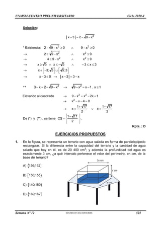 UNMSM-CENTRO PREUNIVERSITARIO Ciclo 2020-I
Solución:
2
x 3 2 9 x
   
* Existencia: 2 2
2 9 x 0 9 x 0
     
2 2
2 9 x x 9
    
2 2
4 9 x x 9
    
x 5 x 5 3 x 3
        
x 3; 5 5;3
   
   
   
x 3 0 x 3 3 x
      
** 2 2
3 x 2 9 x 9 x x 1 , x 1
        
Elevando al cuadrado 2 2
9 x x 2x 1
    
2
x x 4 0
   
1 17 1 17
x x
2 2
 
   
De (*) y (**) , se tiene
1 17
CS
2
 

 
  
 
 
.
Rpta. : D
EJERCICIOS PROPUESTOS
1. En la figura, se representa un terrario con agua salada en forma de paralelepípedo
rectangular. Si la diferencia entre la capacidad del terrario y la cantidad de agua
salada que hay en él, es de 20 400 cm3
; y además la profundidad del agua es
exactamente 3 cm, ¿a qué intervalo pertenece el valor del perímetro, en cm, de la
base del terrario?
A) 
156;162
B) 150;155


C) 140;150
D) 
160;162
Semana Nº 12 (Prohibida su reproducción y venta) Pág. 53
525
 