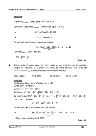 UNMSM-CENTRO PREUNIVERSITARIO Ciclo 2020-I
Solución:
TERRARIO
3
Capacidad (x)(x)(3x) 3x con x R
  
Condición: TERRARIO
Capacidad Cantidad de agua 20 400
 
3
3x (x)(3x)(3) 20 400
  
 3 2
x 3x 6800 0
  
Factorizando por divisores binómicos, se tiene
2
x R
(x 20)(x 17x 340) 0 x 20

     
BASE
Perímetro 8(20) 160 cm
 

160 156;162
 
Rpta. : A
2. Kittzay tenía 4
x soles, gastó 3 2
(6x 8x )
 soles y, con el dinero que le quedaba,
compró un televisor. Si el precio, en soles, de dicho televisor está dado por
2
14x 39x 54
  , ¿ cuánto dinero tenía inicialmente Kittzay?
A) S/ 10 000 B) S/ 6561 C) S/ 4096 D) S/ 14 641
Solución:
Inicialmente,Kittzay tiene 4
x soles con x R

Gastó: 3 2
(6x 8x )
 soles
Queda: 4 3 2
(x 6x 8x )
  soles
Condición: 4 3 2 2
x 6x 8x 14x 39x 54 ...(1)
    
Se observa que 2 2 2
14x 39x 54 0 x R 14x 39x 54 14x 39x 54
          
Luego, de (1) se tiene
4 3 2
x 6x 22x 39x 54 0
    
Factorizando por el aspa doble especial, resulta
    
2
x C
x 9 x 2 x x 3 0 ,x R x 9


       
Kittzay tenía inicialmente S/ 6561.
Rpta. : B
Semana Nº 12 (Prohibida su reproducción y venta) Pág. 53
526
 