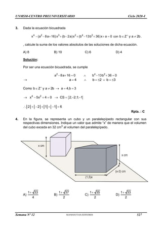 UNMSM-CENTRO PREUNIVERSITARIO Ciclo 2020-I
3. Dada la ecuación bicuadrada
4 2 3 2 4 2
x (a 8a 16)x (b 2a)x (b 13b 36)x a 0
          con b Z y a 2b

  .
, calcule la suma de los valores absolutos de las soluciones de dicha ecuación.
A) 8 B) 10 C) 6 D) 4
Solución:
Por ser una ecuación bicuadrada, se cumple
2 4 2
a 8a 16 0 b 13b 36 0
      
 a 4 b 2 b 3
      
Como b Z y a 2b a 4,b 3

    
 
4 2
x 5x 4 0 CS 2; 2;1
; 1
       
2 2 1 1 6
      
Rpta. : C
4. En la figura, se representa un cubo y un paralelepípedo rectangular con sus
respectivas dimensiones. Indique un valor que admite “x” de manera que el volumen
del cubo exceda en 32 cm3
al volumen del paralelepípedo.
A)
1 33
4

B)
1 37
2

C)
1 35
2

D)
1 33
2

Semana Nº 12 (Prohibida su reproducción y venta) Pág. 53
527
 