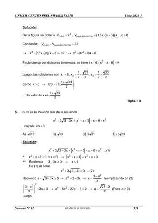 UNMSM-CENTRO PREUNIVERSITARIO Ciclo 2020-I
Solución:
De la figura, se obtiene    
CUBO PARALELEPIPEDO
3
V x , V 1
,5x x 3 x ,x 0
   
Condición: CUBO PARALELEPIPEDO
V V 32
 
   
3 3 2
x 1
,5x x x 3 32 x 9x 64 0
       
Factorizando por divisores binómicos, se tiene   
2
x 8 x x 8 0
   
Luego, las soluciones son 1 2 3
1 33 1 33
x 8, x , x
2 2 2 2
    
Como
1 33
x 0 CS 8;
2
 

 
    
 
 
Un valor de x es
1 33
2

.
Rpta. : D
5. Si m es la solución real de la ecuación
2 2 2
x 3 3 3x x x 3 x 6 x
       
, calcule 2m 3
 .
A) 21 B) 23 C) 3 21 D) 2 23
Solución:
2 2 2
x 3 3 3x x x 3 x 6 x ...(1)
       
* 2 2 2
x x 3 0 x R x x 3 x x 3
          
** Existencia 3 3x 0 x 1
   
De (1) se tiene
2
x 3 3 3x 3 ...(2)
  
Haciendo
2
2 3 a
a 3 3x 0 a 3 3x x
3

        reemplazando en (2)
2
2
4 2
3 a 21 3
3a 3 a 6a 27a 18 0 a (Pues a 0)
3 2
 
 
         
 
 
 
Luego,
Semana Nº 12 (Prohibida su reproducción y venta) Pág. 53
528
 