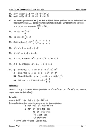 UNMSM-CENTRO PREUNIVERSITARIO Ciclo 2020-I
Semana Nº 2 (Prohibida su reproducción y venta) Pág. 32
11. ab> 0  [(a > 0  b > 0)  (a < 0  b < 0)]
12. ab< 0  [(a < 0  b > 0)  (a > 0  b < 0)]
13. “La media geométrica (MG) de dos números reales positivos no es mayor que la
media aritmética (MA) de los mismos números positivos”. Simbólicamente se tiene:
Si a 0 y b 0
  , entonces
a b
ab
2

 .
14. a 
  ,
1
a 2
a
 
15. a 
  ,
1
a 2
a
  
16. Sean {a, b, c, d}  +
/ <  < <
17. 2 2
a b 0 a 0 b 0
     
18. 2 2
a b a b a b
     
19. Si
20. Si
21. i) Si
ii) Si
iii) Si 2 2 2
a x b 0 x máx{ a ,b }
     
iv) Si 0 < a < b  0 < c < d 
Ejemplo 1
Sean a, b, c y d números reales positivos. Si 2 2 2 2
a 4b 48 y c 9d 24
    , halle el
mayor valor de  
6ab 9cd
 .
Solución
a,b,c y d R
 :  
2
a 2b 0
  y  
2
c 3d 0
 
Desarrollando ambos binomios y sumando las desigualdades:
 
2 2 2 2
2 2 2 2
a 4ab 4b c 6cd 9d 0
a 4b c 9d 4ab 6cd
48 24 4ab 6cd
36 2ab 3cd
108 6ab 9cd
Mayor Valor de 6ab 9cd es 108.
     
    
  
 
 
 
b
a
d
c
b
a
d
b
c
a


d
c
b
a
b
a
b
a
entonces
,
0
b 2







b
a
b
b
a
entonces
,
0
b 2






a 0 ; b 0
  2 2 2
a x b a x b
     
a 0 ; b 0
  2 2 2
a x b a x b
     
a 0 ; b 0
 
c
b
d
a
0 

52
 