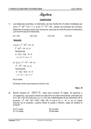 UNMSM-CENTRO PREUNIVERSITARIO Ciclo 2019-II
Álgebra
EJERCICIOS
1. Las distancias recorridas, en kilómetros, de dos móviles M y N están modeladas por
   
      
1 2
3 2 3 2
d t t 6t 11t; t 1 y d t t 7t 14t , donde t es el tiempo (en minutos).
Determine el tiempo común que transcurre, para que el móvil M recorra 6 kilómetros
y el móvil N recorra 8 kilómetros.
A) 1 min B) 2 min C) 5 min D) 3 min
Solución:
 
   
1
3 2
3 2
I) d t t 6t 11t 6
t 6t 11t 6 0
factorizando
t 2 t 3 t 1 0
t 2 t 3 t 1
   
   
   
     
 
   
2
3 2
3 2
II) d t t 7t 14t 8
t 7t 14t 8 0
factorizando
t 2 t 4 t 1 0
t 2 t 4 t 1
   
   
   
     
Por lo tanto
El tiempo común que transcurre es de 2 min
Rpta.: B
2. Ramón dispone de  

m2 m 3 soles para comprar 10 reglas, 30 lapiceros y
15 cuadernos, cuyo precio unitario de cada útil en el orden mencionado, está dado por
S/ a, S/b y S/c de modo que a, b y c son las multiplicidades de las soluciones de la
ecuación        
6 5 4 3
x 3x 6x 24x 48x 32 0, con a b c . Si m es la mayor
solución de la ecuación, ¿cuánto dinero le quedó a Ramón, luego de realizar la
compra?
A) 211 soles B) 14 soles
C) 110 soles D) 89 soles
Semana Nº 12 (Prohibida su reproducción y venta) Pág. 53
531
 