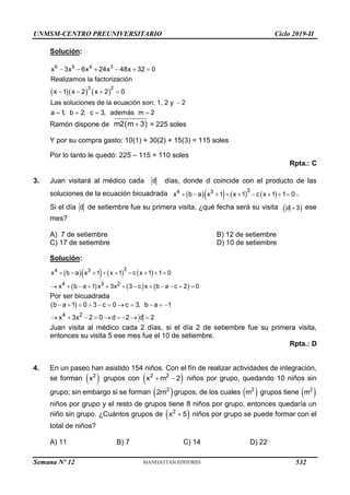 UNMSM-CENTRO PREUNIVERSITARIO Ciclo 2019-II
Solución:
    
     
   

   
6 5 4 3
3 2
x 3x 6x 24x 48x 32 0
Realizamos la factorización
x 1 x 2 x 2 0
Las soluciones de la ecuación son: 1, 2 y 2
a 1
, b 2, c 3, además m 2
Ramón dispone de  

m2 m 3 = 225 soles
Y por su compra gasto: 10(1) + 30(2) + 15(3) = 115 soles
Por lo tanto le quedó: 225 – 115 = 110 soles
Rpta.: C
3. Juan visitará al médico cada d días, donde d coincide con el producto de las
soluciones de la ecuación bicuadrada       
        
3
4 3
x b a x 1 x 1 c x 1 1 0 .
Si el día d de setiembre fue su primera visita, ¿qué fecha será su visita  

d 3 ese
mes?
A) 7 de setiembre B) 12 de setiembre
C) 17 de setiembre D) 10 de setiembre
Solución:
      
     
        
           
3
4 3
4 3 2
x b a x 1 x 1 c x 1 1 0
x b a 1 x 3x 3 c x b a c 2 0
Por ser bicuadrada
 
4 2
b a 1 0 3 c 0 c 3, b a 1
x 3x 2 0 d 2 d 2
          
        
Juan visita al médico cada 2 días, si el día 2 de setiembre fue su primera visita,
entonces su visita 5 ese mes fue el 10 de setiembre.
Rpta.: D
4. En un paseo han asistido 154 niños. Con el fín de realizar actividades de integración,
se forman  
2
x grupos con  
 
2 2
x m 2 niños por grupo, quedando 10 niños sin
grupo; sin embargo si se forman  
2
2m grupos, de los cuales  
2
m grupos tiene  
2
m
niños por grupo y el resto de grupos tiene 8 niños por grupo, entonces quedaría un
niño sin grupo. ¿Cuántos grupos de  
2
x 5
 niños por grupo se puede formar con el
total de niños?
A) 11 B) 7 C) 14 D) 22
Semana Nº 12 (Prohibida su reproducción y venta) Pág. 53
532
 