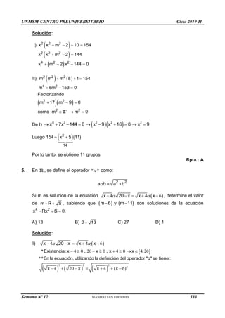 UNMSM-CENTRO PREUNIVERSITARIO Ciclo 2019-II
Solución:
 
 
 
2 2 2
2 2 2
4 2 2
I) x x m 2 10 154
x x m 2 144
x m 2 x 144 0
   
  
   
   
  
2 2 2
4 2
2 2
2 2
II) m m m 8 1 154
m 8m 153 0
Factorizando
m 17 m 9 0
como m m 9

  
  
  
  
Z
De I)   
2 2 2 2
4
x 7x 144 0 x 9 x 16 0 x 9
         
Luego 154   
2
14
x 5 11
 
Por lo tanto, se obtiene 11 grupos.
Rpta.: A
5. En R , se define el operador " "
 como:
 2 2
+
a b = a b
Si m es solución de la ecuación  
4 4 6
 
    
x 20 x x x , determine el valor
de  
m R S , sabiendo que    
 
m 6 y m 11 son soluciones de la ecuación
  
4 2
x Rx S 0.
A) 13 B) 
2 13 C) 27 D) 1
Solución:
 
 
     
2 2 2
2
4 4 6
* : 4 0 , 20 0 , 4 0 4,20
**
4 20 4 ( 6)
I) x 20 x x x
Existencia x x x x
En la ecuación,utilizando la definición del operador "α" se tiene :
x x x x
    
       
      
 
Semana Nº 12 (Prohibida su reproducción y venta) Pág. 53
533
 