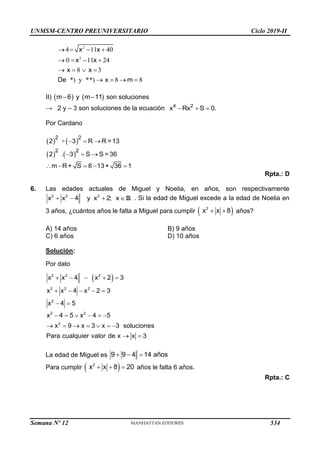 UNMSM-CENTRO PREUNIVERSITARIO Ciclo 2019-II
2
2
4 11 40
0 11 24
8 3
*) y **) 8 8
   
   
   
   
x x
x x
x x
De x m
II)    
 
m 6 y m 11 son soluciones
→ 2 y – 3 son soluciones de la ecuación   
4 2
x Rx S 0.
Por Cardano
   
   
+
.
  
  
    
2 2
2 2
2 3 R R =13
2 3 S S = 36
m R+ S 8 13+ 36 1
Rpta.: D
6. Las edades actuales de Miguel y Noelia, en años, son respectivamente
2 2 2
x x 4 y x 2; x
   R . Si la edad de Miguel excede a la edad de Noelia en
3 años, ¿cuántos años le falta a Miguel para cumplir  
 
2
x x 8 años?
A) 14 años B) 9 años
C) 6 años D) 10 años
Solución:
Por dato
 
    
    
 
     
      
 
2 2 2
2 2 2
2
2 2
2
x x 4 x 2 3
x x 4 x 2 3
x 4 5
x 4 5 x 4 5
x 9 x 3 x 3 soluciones
Para cualquier valor de x x 3
La edad de Miguel es   
9 9 4 14 años
Para cumplir  
  
2
x x 8 20 años le falta 6 años.
Rpta.: C
Semana Nº 12 (Prohibida su reproducción y venta) Pág. 53
534
 