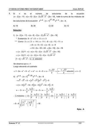 UNMSM-CENTRO PREUNIVERSITARIO Ciclo 2019-II
7. Si n es el número de soluciones de la ecuación
   
        
2
x 2 x 11 x x 9 2 x 2 9 x 2x 18 , halle la suma de los módulos de
las soluciones de la ecuación  

 
   
5
n 26
n 4 n 2
x n 1 x 3n 6 .
A) 18 B) 36 C) 30 D) 12
Solución:
    2
2
I) x 2 x 11 x x 9 2 x 2 9 x 2x 18
* Existencia : 9 x 0 3 x 3
* * Como 3 x 3 14 x 11 8 x 11 11 x
6 x 9 12 x 9 x 9
12 2x 18 24 2x 18 2x 18
        
     
            
       
       
        
       
 
         
        
   
2
2
2
x 2 11 x x x 9 2 x 2 9 x 2x 18
x 2 11 x x 2 x 9 2 x 2 9 x
1 x 9 x ; x 2 solución

 
              
2 2 2
Se observa que x 1
Luego elevando al cuadrado
1 17 1 17
1 2x x 9 x x x 4 0 x x solución n 2
2 2
 
  
    
2
2
5
n 26
n 4 n 2
6 6 3 3 3 3
2 2
II) x n 1 x 3n 6
x 3 0 x 3 x 3 0
x 3 x 3x 9 x 3 x 3x 9 0
3 3 3 i 3 3 3 i
x 3 x x 3 x
2 2 2 2
3 3 3 i 3 3 3 i 3 3 3 i 3 3 3 i
módulos 3 3
2 2 2 2 2 2 2 2
3 3 3
6 4 18
2 2

 
   
      
       
          
             
 
 
 
 
   
 
 
 
 
   
 
 
Rpta.: A
Semana Nº 12 (Prohibida su reproducción y venta) Pág. 53
535
 
