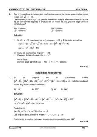 UNMSM-CENTRO PREUNIVERSITARIO Ciclo 2019-II
8. Sea p(x) un polinomio mónico, con coeficientes enteros, de menor grado posible cuyas
raíces son 
3 y 7i .
Denisse compró un abrigo cuyo precio, en dólares, es igual a la diferencia de: La suma
de los coeficientes de p(x) y el producto de las raíces de p(x), ¿cuánto pagó Denisse
por el abrigo?
A) 43 dólares B) 45 dólares
C) 47 dólares D) 44 dólares
Solución:
I) Si 
3 y 7i son raíces de p(x) entonces  3 y 7i también son raíces
         
 
=
=
      
  
2 2
4 2
p x x 3 x+ 3 x 7i x 7i x 3 x 49
p x x 46x 147
II) Suma de coeficientes de p(x) = – 100
Producto de las raíces de p(x) = – 147
Por lo tanto
Denisse pagó por el abrigo: – 100 – (–147) = 47 dólares
Rpta.: C
EJERCICIOS PROPUESTOS
1. Si los ángulos de un cuadrilátero miden
       
      
o o o
o
4 2 2 2
x 1 , 10x 20x 62 , x 87 y 2x 6x 90 ;x 3 , halle la medida del
mayor ángulo de dicho cuadrilátero.
A) o
110 B) o
162 C) o
96 D) 142°
Solución:
       
         
     
o o o
o
4 2 2 2
4 3 2
x 1 10x 20x 62 + x 87 2x 6x 90 360
x 0x 13x 26x 120 0
Factorizando
   
       
2
x 3 x 2 x x 20 0 x 2
Los ángulos del cuadrilátero miden: 17°, 142°, 91° y 110°
Por lo tanto, la medida del mayor ángulo de dicho cuadrilátero es 142°
Rpta.: D
Semana Nº 12 (Prohibida su reproducción y venta) Pág. 53
536
 