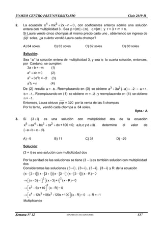 UNMSM-CENTRO PREUNIVERSITARIO Ciclo 2019-II
2. La ecuación    
4 3
x mx 2x n 0 , con coeficientes enteros admite una solución
entera con multiplicidad 3 . Sea p =|m| |n|
 , q =| m| y r = 3 + m + n.
Si Laura vende cinco chompas al mismo precio cada uno , obteniendo un ingreso de
pqr soles, ¿a cuánto vendió Laura cada chompa?
A) 64 soles B) 63 soles C) 62 soles D) 60 soles
Solución:
Sea “a ” la solución entera de multiplicidad 3, y sea b la cuarta solución, entonces,
por Cardano, se cumplen:
2
3 2
3
3a b = m (1)
a ab = 0 (2)
a 3a b = 2 (3)
a b = n (4)
  
 
  
 
De (2) resulta a = b
 . Reemplazando en (3) se obtiene  
   
3 2
a 3a a 2 → a =1,
b = 1
 ,. Reemplazando en (1) se obtiene m = 2
 , y reemplazando en (4) se obtiene
n = 1
 .
Entonces, Laura obtuvo pqr = 320 por la venta de las 5 chompas
Por lo tanto, vendió cada chompa a 64 soles.
Rpta.: A
3. Si  

3 i es una solución con multiplicidad dos de la ecuación
5 4 3 2
x ax bx cx dx +100 = 0; a,b,c y d
    R , determine el valor de
 
   
a b c d .
A) –9 B) 11 C) 31 D) –29
Solución:
(3 + i) es una solución con multiplicidad dos
Por la paridad de las soluciones se tiene (3 – i) es también solución con multiplicidad
dos
Consideremos las soluciones        
, , ,
3 i 3 i 3 i 3 i y R
    de la ecuación
 
   
   
   
  
     
 
 
=
=
=
=
2 2
2
2
4 3 2
x 3 i x 3 i x 3 i x 3 i x R 0
x 3 i x 3 +i x R 0
x 6x +10 x R 0
x 12x +56x -120x +100 x R 0 R = 1
Multiplicando
        
    
   
   
 
  
 
 
    
 
Semana Nº 12 (Prohibida su reproducción y venta) Pág. 53
537
 