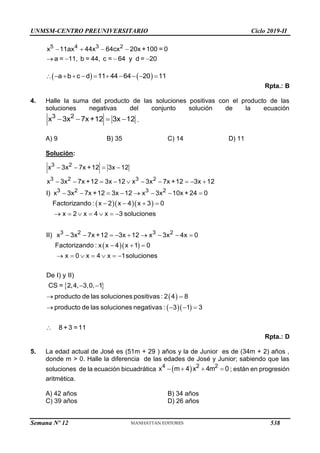 UNMSM-CENTRO PREUNIVERSITARIO Ciclo 2019-II
5 4 3 2
x 11ax 44x 64cx 20x +100 = 0
a = 11, b = 44, c = 64 y d = 20
   
   
   
          
a b c d 11 44 64 20 11
Rpta.: B
4. Halle la suma del producto de las soluciones positivas con el producto de las
soluciones negativas del conjunto solución de la ecuación
   
3 2
x 3x 7x+12 3x 12 .
A) 9 B) 35 C) 14 D) 11
Solución:
   
  
3 2
3 2 3 2
3 2 3 2
3 2 3 2
x 3x 7x +12 3x 12
x 3x 7x +12 3x 12 x 3x 7x +12 3x 12
I) x 3x 7x +12 3x 12 x 3x 10x + 24 0
Factorizando : x 2 x 4 x 3 0
x 2 x 4 x 3 soluciones
II) x 3x 7x +12 3x 12 x 3x 4x 0
Factorizando : x x 4 x 1 0
x 0
   
         
       
   
      
        
  
 
 
 
  
, , ,
producto de las solucion
x 4 x 1soluciones
De I) y II)
CS = 2 4 3,0 1
4
es positivas : 2 8
producto de las soluciones negativa 3 1 3
8
s :
+ 3 =11
    
 

  



Rpta.: D
5. La edad actual de José es (51m + 29 ) años y la de Junior es de (34m + 2) años ,
donde m > 0. Halle la diferencia de las edades de José y Junior; sabiendo que las
soluciones de la ecuación bicuadrática  
   
4 2 2
x m 4 x 4m 0 ; están en progresión
aritmética.
A) 42 años B) 34 años
C) 39 años D) 26 años
Semana Nº 12 (Prohibida su reproducción y venta) Pág. 53
538
 