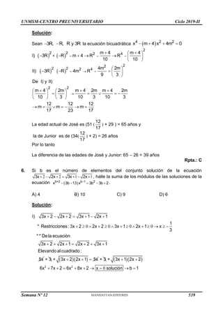 UNMSM-CENTRO PREUNIVERSITARIO Ciclo 2019-II
Solución:
Sean  
3R, R, R y 3R la ecuación bicuadrática  
   
4 2 2
x m 4 x 4m 0
   
   
2
2 2 2 4
+
2
2
2 2 2 4
2 2
m 4 m 4
I) 3R R m 4 R R
10 10
4m 2m
II) 3R R 4m R
9 3
De I) y II)
m 4 2m m 4 2m m 4 2m
10 3 10 3 10 3
12 12 12
m m m
17 23 17
  
  

 
 
      
 
 
    
 
  
   
    
   
   
      
La edad actual de José es (51 (
12
17
) + 29 ) = 65 años y
la de Junior es de (34(
12
17
) + 2) = 26 años
Por lo tanto
La diferencia de las edades de José y Junior: 65 – 26 = 39 años
Rpta.: C
6. Si b es el número de elementos del conjunto solución de la ecuación
2 2 1 1
      
3x 2x 3x 2x , halle la suma de los módulos de las soluciones de la
ecuación   
    
b+2 b 1 2
x 3b 13 x 3b 3b 2 .
A) 4 B) 10 C) 9 D) 6
Solución:
0 0 0 0
I) 3x 2 2x 2 3x 1 2x 1
1
* Restricciones : 3x 2 2x 2 3x 1 2x 1 x
3
* * De la ecuación
3x 2 2x 1 2x 2 3x 1
Elevando al cuadrado :
5x
      
             
      
+ 3   
+ 3x 2 2x 1 5x
   + 3   
0
2 2
+ 3x 1 2x 2
6x 7x 2 6x 8x 2 x solución b 1
 
        
Semana Nº 12 (Prohibida su reproducción y venta) Pág. 53
539
 