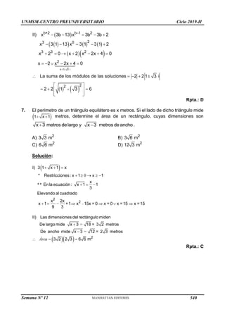 UNMSM-CENTRO PREUNIVERSITARIO Ciclo 2019-II
 
 
     
  
   
x 1 3 i
b+2 b 1 2
2
3 0
3 3 2
2
2
2
II) x 3b 13 x 3b 3b 2
x 3 1 13 x 3 1 3 1 2
x 2 0 x 2 x 2x 4 0
x
a suma de los módulos de las so
2 x 2x 4 0
L 1 3
luciones 2 2
2 2
i
1 3 6
 


    
    
      
     
 
  
 
  
 
 
 
Rpta.: D
7. El perímetro de un triángulo equilátero es x metros. Si el lado de dicho triángulo mide
 
 
1 x 1 metros, determine el área de un rectángulo, cuyas dimensiones son
 
x 3 metros de largo y x 3 metros de ancho .
A) 2
3 3 m B) 2
3 6 m
C) 2
6 6 m D) 2
12 3 m
Solución:
 
0
**
2
2
I) 3 1 x 1 x
* Restricciones : x 1 x 1
x
En la ecuación : x 1 1
3
Elevando al cuadrado
x 2x
x 1 +1 x 15x = 0 x = 0 x =15 x =15
9 3

  
    
  
      
  
=
=
2
II) Las dimensiones delrectángulo miden
De largo mide x 3 18 = 3 2 metros
De ancho mide x 3 12 = 2 3 metros
3 2 2 3 6 6 m


  
Área
Rpta.: C
Semana Nº 12 (Prohibida su reproducción y venta) Pág. 53
540
 