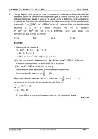 UNMSM-CENTRO PREUNIVERSITARIO Ciclo 2019-II
8. Gladys Tejeda participó en muchas competencias nacionales e internacionales de
atletismo, donde no siempre ocupó el primer lugar, su madre recuerda que en una de
estas competencias ocupó el lugar (d + 8), pero eso no la desánimo, sino que la alentó
a esforzarse. Si d es el valor absoluto de la suma de las inversas de las soluciones de
la ecuación   
    
0
3 2 2
x x 36x mx 1296m x 36 0 , además 6i es una solución de la
ecuación y x0 es la mayor solución real de la ecuación
     
      
4 3
k 2 x 2k 8 x 3k 10 0; k 2 binómica, ¿Qué lugar ocupó esa
competencia que recordó su madre?
A) 26 B) 21 C) 9 D) 43
Solución:
I) De la ecuación binómica
     
   
     
    
         
4 3
4 2
0
k 2 x 2k 8 x 3k 10 0
2k 8 0 k 4
2x 2 0 x 1 x 1 x 1 0 x 1
II) Si 1 es una solución de la ecuación   
    
3 2 2
x 1 36x mx 1296m x 36 0
Entonces consideremos las soluciones de la ecuación
 
   
3 2 2
36x mx 1296m x 36 0 6i, - 6i, y r
De la relación entre soluciones y coeficientes de la ecuación
La suma de soluciones:  
m
r
36
… (1)
El producto de soluciones es: 36r = - 1, entonces  
1
r
36
, m = 1 … (2)
La suma de las inversas de las soluciones está dada por:
    
   
1 1
36 1 35
6i 6i
d 35 35
 El lugar 43 fue el que ocupó esa competencia que recordó su madre.
Rpta.: D
Semana Nº 12 (Prohibida su reproducción y venta) Pág. 53
541
 