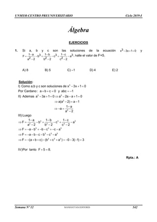 UNMSM-CENTRO PREUNIVERSITARIO Ciclo 2019-I
Semana Nº 12 (Prohibida su reproducción y venta) Pág. 53
Álgebra
EJERCICIOS
1. Si a, b y c son las soluciones de la ecuación   
3
x 3x 1 0 y
  
     
  
1 a 1 b 1 c
3 3 3
F b c a
2 2 2
a 2 b 2 c 2
, halle el valor de F+5.
A) 8 B) 5 C) –1 D) 4 E) 2

 
II) Ademas a  3a 1 0  a 
  2) 
 a 
3
3 3
2
Solución:
I) Como a,b y c son soluciones de x 3x 1 0
Por Cardano : a  b  c  0 y abc 1
2a  a 1 0
a(a a 1

1 a
2

a 2
III) Luego
      
2

2

       
  a  
  (a     
3 3 3
2 2 2
3 3 3
3 3 3
3 3 3
1 a 1b 1 c
F b c a
a b 2
 c
F a b b  c c  a
F b  c b  c a
F b  c) (b c a ) 0  3(1)  3
IV)Por tanto F 5
  8.
Rpta.: A
542
 