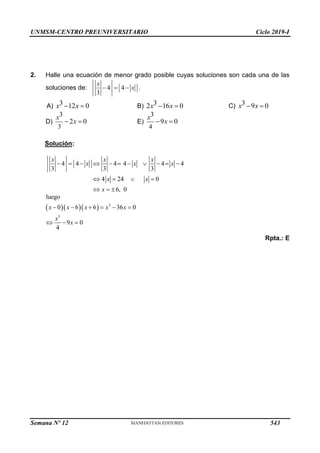 UNMSM-CENTRO PREUNIVERSITARIO Ciclo 2019-I
Semana Nº 12 (Prohibida su reproducción y venta) Pág. 54
2. Halle una ecuación de menor grado posible cuyas soluciones son cada una de las
soluciones de: 4 4
3
x
x
   .
A) 3 12 0
x x
  B) 3
2 16 0
x x
  C) 3 9 0
x x
 
D)
3
3
2 0
x
x
  E)
4
3
9 0
x
x
 
Solución:
4 4 4 4 4 4
3 3 3
4 24 0
6, 0
x x x
x x x
x x
x
          
   
  
    3
3
l
0 6 6 36 0
9 0
4
uego
x x x x x
x
x
     
  
Rpta.: E
543
 