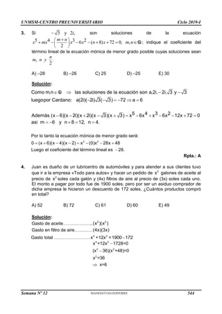 UNMSM-CENTRO PREUNIVERSITARIO Ciclo 2019-I
Semana Nº 12 (Prohibida su reproducción y venta) Pág. 55
3. Si 3 y 2 ,
 i son soluciones de la ecuación
5 4 3 2
6 ( 8) 72 0,
2
 
 
 

      
m n
x mx x x n x , Q
m n ; indique el coeficiente del
término lineal de la ecuación mónica de menor grado posible cuyas soluciones sean
.
,
2
n
m n y
A) –28 B) –26 C) 25 D) –25 E) 30
Solución:
.
Por lo tanto la
Como m,n las soluciones de la ecuación son a,2i, 2i, 3 y 3
luegopor Cardano: a(2i)( 2i) 3( 3) 72 a 6
5 4 3 2
Además (x 6)(x 2i)(x 2i)(x 3)(x 3) x 6x x 6x 12x 72 0
asi m 6 y n 8 12, n 4
   
     
           
    
Q
3 2
ecuación mónica de menor grado será:
0 (x 6)(x 4)(x 2) x (0)x 28x 48
Luego el coeficiente del término lineal es 28.
    

  
Rpta.: A
4. Juan es dueño de un lubricentro de automóviles y para atender a sus clientes tuvo
que ir a la empresa «Todo para autos» y hacer un pedido de 2
x galones de aceite al
precio de 2
x soles cada galón y (4x) filtros de aire al precio de (3x) soles cada uno.
El monto a pagar por todo fue de 1900 soles, pero por ser un asiduo comprador de
dicha empresa le hicieron un descuento de 172 soles. ¿Cuántos productos compró
en total?
A) 52 B) 72 C) 61 D) 60 E) 49
Solución:
Gasto de aceite……………….. 2 2
(x )(x )
Gasto en filtro de aire…………(4x)(3x)
Gasto total …………………… 4 2
x +12x =1900 172

4 2
2 2
2
x +12x 1728=0
(x 36)(x +48)=0
x =36
x=6



544
 
