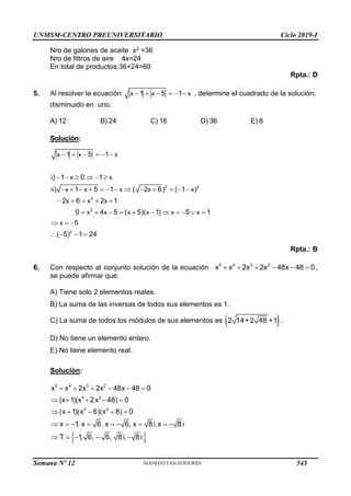 UNMSM-CENTRO PREUNIVERSITARIO Ciclo 2019-I
Semana Nº 12 (Prohibida su reproducción y venta) Pág. 56
Nro de galones de aceite x2 =36
Nro de filtros de aire 4x=24
En total de productos 36+24=60
Rpta.: D
5. Al resolver la ecuación 1 5 1
x x x
      , determine el cuadrado de la solución,
disminuido en uno.
A) 12 B) 24 C) 16 D) 36 E) 8
Solución:
2 2
2
2
2
1 5 1
) 1 0 1
) 1 5 1 ( 2 6) ( 1 )
2 6 2 1
0 4 5 ( 5)( 1) 5 1
5
( 5) 1 24
x x x
i x x
ii x x x x x
x x x
x x x x x x
x
     
     
            
    
          
  
   
Rpta.: B
6. Con respecto al conjunto solución de la ecuación      
5 4 3 2
x x 2x 2x 48x 48 0,
se puede afirmar que:
A) Tiene solo 2 elementos reales.
B) La suma de las inversas de todos sus elementos es 1.
C) La suma de todos los módulos de sus elementos es  
2 14+2 48 +1 .
D) No tiene un elemento entero.
E) No tiene elemento real.
Solución:
 
     
    
    
        
    
5 4 3 2
4 2
2 2
x x 2x 2x 48x 48 0
(x 1)(x 2x 48) 0
(x 1)(x 6)(x 8) 0
x 1, x 6, x 6, x 8 i,x 8 i
T 1, 6, 6, 8 i, 8 i
545
 