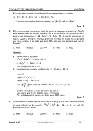 UNMSM-CENTRO PREUNIVERSITARIO Ciclo 2019-I
Semana Nº 12 (Prohibida su reproducción y venta) Pág. 59
Entonces reemplazando, el paralelepípedo rectangular tiene por aristas:
     
a 1 m 4m , b 3 m 5m y c 5 m 7m.
     
 El volumen del paralelepípedo rectangular, es:     3
4m 5m 7m 140 m
 .
Rpta.: A
2. El ingreso mensual promedio en miles de euros de una persona que vive en España
esta representado por el valor absoluto, de la suma de los valores enteros de a,
para el cual, la ecuacion    
     
3 2
x 2 2a x 13 6a x 48 0 admite soluciones no
reales. ¿Cuál es el ingreso mensual promedio en miles de euros de una persona
que vive en Italia, si se sabe que gana 10% más que una persona que vive en
España?
A) 4000 B) 3600 C) 2400 D) 4400 E) 4200
Solución:
I. Factorizando la ecuación:
   
   
 
     
    
3 2
2
x 2 2a x 13 6a x 48 0
x 3 x 1 2a x 16 0
Una solucion real es  
x 3
II. Las soluciones no reales se obtiene de  
   
2
x 1 2a x 16 0
 
  
   
     

      
2
0
1 2a 4(16) 0
(1 2a 8)(1 2a 8) 0
9 7
a , ,por tanto los valores de a 4, 3, 2, 1
,0,1
,2,3
2 2
El valor absoluto de la suma de valores de a es 4.
La persona que vive en España gana 4000 euros
Por tanto la persona que vive en Italia gana 4400 euros.
Rpta.: D
3. Si la edad que cumplirá Pascual en el año 2020 es igual a la suma de los cuadrados
de cada solución de la ecuación
3 3 2
2x 5x 2x 32 x 2
     , ¿en qué año
Pascual cumplirá 50 años?
A) 2041 B) 2036 C) 2050 D) 2029 E) 2063
548
 