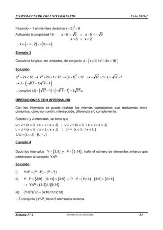 UNMSM-CENTRO PREUNIVERSITARIO Ciclo 2020-I
Semana Nº 2 (Prohibida su reproducción y venta) Pág. 34
Pasando – 1 al miembro derecho 
2
x 5 9
 
Aplicando la propiedad 19: x 5 9 x 5 9
     
x 8 x 2
  
x , 2 8;
       .
Ejemplo 3
Calcule la longitud, en unidades, del conjunto  
2
J x / x 2x 16
   
Solución
 
2
2 2
x 2x 16 x 2x 1 17 x 1 17 17 1 x 17 1
              
J 17 1; 17 1
    
Longitud (J)    
17 1 17 1 2 17 u.
     
OPERACIONES CON INTERVALOS
Con los intervalos se puede realizar las mismas operaciones que realizamos entre
conjuntos, como son unión, intersección, diferencia y/o complemento.
Siendo L y J intervalos, se tiene que
L J = {x  / x  L x  J} ; L J = {x  / x  L x  J}
L – J = {x  / x  L x  J} ; LC
= {x  / x  L }
   
L J L J L J
    
Ejemplo 4
Dado los intervalos 
Y 3;9
 y P 5;14

  , halle el número de elementos enteros que
pertenecen al conjunto Y P
 .
Solución
i) Y P (Y P) (P Y)
    
ii)  
Y P 3;9 5;14 3;5 P Y 5;14 3;9 9;14
 
        
 
Y P 3;5 9;14
  
iii)    
Y P 4,10,11
,12,13
 
El conjunto ( Y P
 ) tiene 5 elementos enteros.
54
 