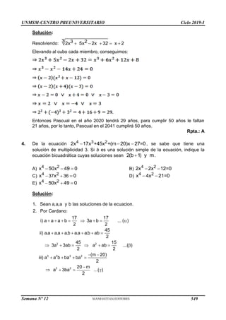 UNMSM-CENTRO PREUNIVERSITARIO Ciclo 2019-I
Semana Nº 12 (Prohibida su reproducción y venta) Pág. 60
Solución:
Resolviendo:
3 3 2
2x 5x 2x 32 x 2
    
Elevando al cubo cada miembro, conseguimos:
Entonces Pascual en el año 2020 tendrá 29 años, para cumplir 50 años le faltan
21 años, por lo tanto, Pascual en el 2041 cumplirá 50 años.
Rpta.: A
4. De la ecuación 4 3 2
2x 17x +45x +(m 20)x 27=0
   , se sabe que tiene una
solución de multiplicidad 3. Si b es una solución simple de la ecuación, indique la
ecuación bicuadrática cuyas soluciones sean 2(b 1) y m
 .
A) 4 2
x 50x 49 0
   B) 4 2
2x 2x 12=0
 
C) 4 2
37 36
x x 0
   D) 4 2
x 4x 21=0
 
E) 4 2
x 50x 49 0
  
Solución:
2 2
3 2 2 2
3 2
1. Sean a,a,a y b las soluciones de la ecuacion.
2. Por Cardano:
17 17
i) a a a b 3a b ... ( )
2 2
45
ii) a.a a.a a.b a.a a.b ab
2
45 15
3a 3ab a ab ...( )
2 2
(m 20)
iii) a a b ba ba
2
20 m
a 3ba
2
       
     
      
 
   

   ...( )

549
 