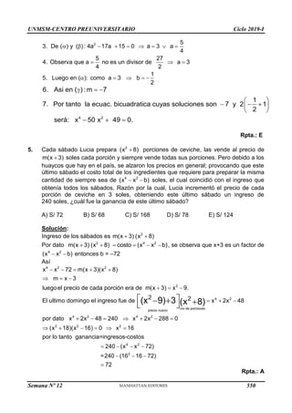 UNMSM-CENTRO PREUNIVERSITARIO Ciclo 2019-I
Semana Nº 12 (Prohibida su reproducción y venta) Pág. 61
2 5
3. De ( ) y ( ): 4a 17a 15 0 a 3 a
4
5 27
4. Observa que a no es un divisor de a 3
4 2
1
5. Luego en ( ): como a 3 b
2
        
  
    
4 2
6. Asi en ( ): m 7
1
7. Por tanto la ecuac. bicuadratica cuyas soluciones son 7 y 2 1
2
será: x 50 x 49 0.
  
 
  
 
 
  
Rpta.: E
5. Cada sábado Lucia prepara 2
(x 8)
 porciones de ceviche, las vende al precio de
m(x 3)
 soles cada porción y siempre vende todas sus porciones. Pero debido a los
huaycos que hay en el país, se alzaron los precios en general; provocando que este
último sábado el costo total de los ingredientes que requiere para preparar la misma
cantidad de siempre sea de 4 2
(x x b)
  soles, el cual coincidió con el ingreso que
obtenía todos los sábados. Razón por la cual, Lucia incrementó el precio de cada
porción de ceviche en 3 soles, obteniendo este último sábado un ingreso de
240 soles, ¿cuál fue la ganancia de este último sábado?
A) S/ 72 B) S/ 68 C) S/ 168 D) S/ 78 E) S/ 124
Solución:
Ingreso de los sábados es m(x 3)
 2
(x 8)

Por dato m(x 3)
 2
(x 8)
 4 2
costo (x x b)
    , se observa que x+3 es un factor de
4 2
(x x b)
  entonces b = –72
Así
4 2 2
2
4 2
nro de porciones
precio nuevo
4 2 4
x x 72 m(x 3)(x 8)
m x 3
luegoel precio de cada porción era de m(x 3) x 9.
2 2
El ultimo domingo el ingreso fue de x 2x 48
por dato x 2x 48 240 x 2
(x 9) 3 (x 8)
    
  
  
  
    
 
  
 
2
2 2 2
4 2
2
x 288 0
(x 18)(x 16) 0 x 16
por lo tanto ganancia=ingresos-costos
240 (x x 72)
=240 (16 16 72)
 
     
   
  
72

Rpta.: A
550
 