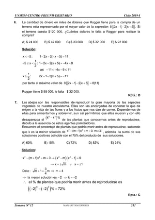 UNMSM-CENTRO PREUNIVERSITARIO Ciclo 2019-I
Semana Nº 12 (Prohibida su reproducción y venta) Pág. 62
6. La cantidad de dinero en miles de dolares que Rogger tiene para la compra de un
terreno esta representado por el mayor valor de la expresión  
8 2x 1 2 x 5 .
   Si
el terreno cuesta $120 000. ¿Cuántos dolares le falta a Rogger para realizar la
compra?
A) $ 24 000 B) $ 42 000 C) $ 33 000 D) $ 32 000 E) $ 23 000
Solución:
x 5 : 1 2x 2( x 5) 11
1
5 x : 1 2x 2(x 5) 4x 9
2
asi 11 4x 9 11
      
        
    
 
1
x : 2x 1 2(x 5) 11
2
por tanto el máximo valor de 8 2x 1 2 x 5 8(11)
     
   
Rogger tiene $ 88 000, le falta $ 32 000.
Rpta.: D
7. Las abejas son las responsables de reproducir la gran mayoría de las especies
vegetales de nuestro ecosistema. Ellas son las encargadas de conectar lo que da
origen a la vida de las flores y a los frutos que nos dan de comer. Dependemos de
ellas para alimentarnos y sobrevivir, aun así permitimos que ellas mueran y con ello
desaparezca el
 

6 3
k k %
de las plantas que conocemos antes de reproducirse,
debido a la ausencia de estos agentes polinizadores.
Encuentre el porcentaje de plantas que podría morir antes de reproducirse, sabiendo
que k es la menor solución de
4 2
x (m 1)x m 0, m 
    Z , además la suma de sus
soluciones positivas coincide con el 75% del producto de sus soluciones.
A) 60% B) 15% C) 72% D) 82% E) 24%
Solucion:
  
4 2 2 2
x (m 1)x m 0 x m x 1 0
x m x 1
3
Dato : m 1 m m 4
4
la menor solución es 2 k 2
       
     
   
    
   
 
6 3
el % de plantas que podría morir antes de reproducirse es
2 2 % 72%

   
Rpta.: C
551
 