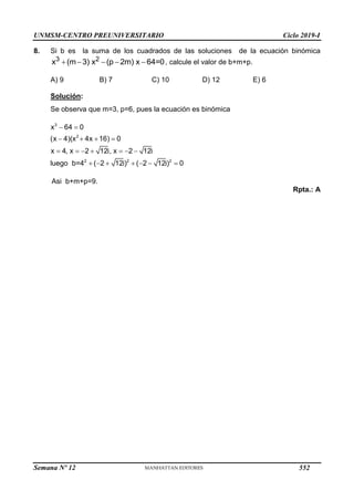 UNMSM-CENTRO PREUNIVERSITARIO Ciclo 2019-I
Semana Nº 12 (Prohibida su reproducción y venta) Pág. 63
8. Si b es la suma de los cuadrados de las soluciones de la ecuación binómica
3 2
x (m 3) x (p 2m) x 64=0
     , calcule el valor de b+m+p.
A) 9 B) 7 C) 10 D) 12 E) 6
Solución:
Se observa que m=3, p=6, pues la ecuación es binómica
3
2
2 2 2
x 64 0
(x 4)(x 4x 16) 0
x 4, x 2 12i, x 2 12i
luego b=4 ( 2 12i) ( 2 12i) 0
 
   
      
      
Asi b+m+p=9.
Rpta.: A
552
 