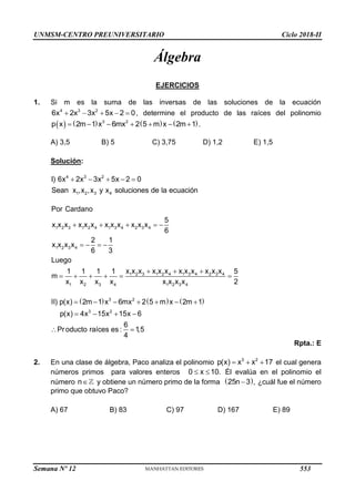 UNMSM-CENTRO PREUNIVERSITARIO Ciclo 2018-II
Álgebra
EJERCICIOS
1. Si m es la suma de las inversas de las soluciones de la ecuación
    
4 3 2
6x 2x 3x 5x 2 0, determine el producto de las raíces del polinomio
       
      
3 2
p x 2m 1 x 6mx 2 5 m x 2m 1 .
A) 3,5 B) 5 C) 3,75 D) 1,2 E) 1,5
Solución:
    
4 3 2
1 2 3 4
I) 6x 2x 3x 5x 2 0
Sean x ,x ,x y x soluciones de la ecuación
    
   
  
     
1 2 3 1 2 4 1 3 4 2 3 4
1 2 3 4
1 2 3 1 2 4 1 3 4 2 3 4
1 2 3 4 1 2 3 4
Por Cardano
5
x x x x x x x x x x x x
6
2 1
x x x x
6 3
Luego
x x x x x x x x x x x x
1 1 1 1 5
m
x x x x x x x x 2
     
      
   
 
3 2
3 2
II) p(x) 2m 1 x 6mx 2 5 m x 2m 1
p(x) 4x 15x 15x 6
6
Producto raíces es : 1,5
4
Rpta.: E
2. En una clase de álgebra, Paco analiza el polinomio   
3 2
p(x) x x 17 el cual genera
números primos para valores enteros  
0 x 10. Él evalúa en el polinomio el
número 
n y obtiene un número primo de la forma  

25n 3 , ¿cuál fue el número
primo que obtuvo Paco?
A) 67 B) 83 C) 97 D) 167 E) 89
Semana Nº 12 (Prohibida su reproducción y venta) Pág. 63
553
 