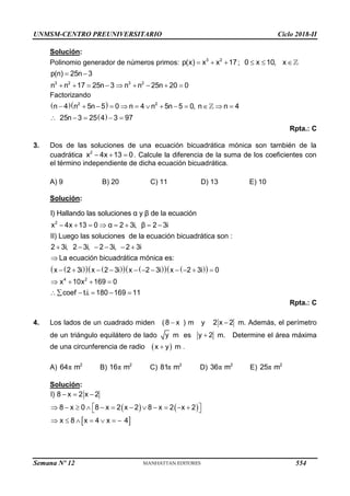 UNMSM-CENTRO PREUNIVERSITARIO Ciclo 2018-II
Solución:
Polinomio generador de números primos:   
3 2
p(x) x x 17;   
0 x 10, x
 
        
3 2 3 2
p(n) 25n 3
n n 17 25n 3 n n 25n 20 0
Factorizando
  
 
2 2
n 4 n 5n 5 0 n 4 n 5n 5 0, n n 4
25n 3 25 4 3 97
            
    
Rpta.: C
3. Dos de las soluciones de una ecuación bicuadrática mónica son también de la
cuadrática   
2
x 4x 13 0. Calcule la diferencia de la suma de los coeficientes con
el término independiente de dicha ecuación bicuadrática.
A) 9 B) 20 C) 11 D) 13 E) 10
Solución:
       
2
I) Hallando las soluciones α y β de la ecuación
x 4x 13 0 α 2 3i, β 2 3i
 
   
   
   
 
     

          
   
    
4 2
II) Luego las soluciones de la ecuación bicuadrática son :
2 3i, 2 3i, 2 3i, 2 3i
La ecuación bicuadrática mónica es:
x 2 3i x 2 3i x 2 3i x 2 3i 0
x 10x 169 0
coef t.i. 180 169 11
Rpta.: C
4. Los lados de un cuadrado miden (8 x
 ) m y 2 x 2
 m. Además, el perímetro
de un triángulo equilátero de lado y m es y 2
 m. Determine el área máxima
de una circunferencia de radio  

x y m .
A) π 2
64 m B) π 2
16 m C) π 2
81 m D) π 2
36 m E) π 2
25 m
Solución:
   
 
  
 
           
 
      
I) 8 x 2 x 2
8 x 0 8 x 2 x 2 8 x 2 x 2
x 8 x 4 x 4
Semana Nº 12 (Prohibida su reproducción y venta) Pág. 63
554
 