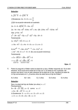 UNMSM-CENTRO PREUNIVERSITARIO Ciclo 2018-II
Solución:
 
 
 
   
   
     
2
3
3
3
I) 2x 5 3 4x 4
5
1 Existencia : 2x 5 0 x
2
2 En la ecuación elevando al cuadrado:
2x 5 9 6 4x 4 4x 4
       
          
2 1 2 1
3 3 3 3
2x 14 4x 4 6 4x 4 4x 28 2 4x 4 12 4x 4
 
  
 

       
    
         
1
3
1
3
3 2 3 2
2
Sea y= 4x 4
y 24 2y 12y y 2y 12y 24 0
Factorizando
y 2 y 12 0 y 2
4x 4 2 4x 4 8 x 3 m 3
   
  
 
    
     
    
     
3 3
2
2
3 3 3
2
2
3 3 3
solución real soluciones no reales
2
m 6 m 3 2
II) mx 4m 6 x m 3 x 0
3x 18 0 x 6 0 (Es una ecuación binómica)
Factorizando
x 6 x 6x 6 0
x 6 x 6x 6 0
Rpta.: C
7. Pedro le preguntó a Wálter sobre la edad de su hijo y Wálter responde así: Si al valor
absoluto, de la suma de la edad de mi hijo con 3, le restas la raíz cuadrada, del
exceso que tiene 3 con el valor absoluto de la edad de mi hijo, resultaría la edad de
mi hijo aumentado en 2. ¿Cuantos años de edad tiene el hijo de Walter?
A) 3 años B) 1 año C) 2 años D) 5 años E) 4 años
Solución:
Sea x la edad del hijo de Walter (en años): x 

Planteamiento

     
     
      
       
x 3 3 x x 2, como x
x 3 3 x x 2
I) Existencia: 3 x 0 x 3 0 x 3
3 x 3 6 x 3 x 3
Semana Nº 12 (Prohibida su reproducción y venta) Pág. 63
556
 