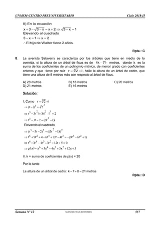 UNMSM-CENTRO PREUNIVERSITARIO Ciclo 2018-II
       
II) En la ecuación
x 3 3 x x 2 3 x 1
   

Elevando al cuadrado
3 x 1 x 2
El hijo de Walter tiene 2 años.
Rpta.: C
8. La avenida Salaverry se caracteriza por los árboles que tiene en medio de la
avenida, si la altura de un árbol de ficus es de  

k 7 metros, donde k es la
suma de los coeficientes de un polinomio mónico, de menor grado con coeficientes
enteros y que tiene por raíz  
3
r 2 i, halle la altura de un árbol de cedro, que
tiene una altura de 8 metros más con respecto al árbol de ficus.
A) 28 metros B) 18 metros C) 20 metros
D) 21 metros E) 16 metros
Solución:
I. Como 3
2
 
r i
 
3
3
3
2 2 3
3
2
3
2
3 2 2
6 2 4 3 4 2
6 4 3 2
6 4 3 2
( ) 2
3 3 2
3 2 (3 1)
( 3 2) ((3 1) )
9 4 6 12 4 (9 6 1)
3 4 3 12 5 0
= 3 4 3 12 5


  
   
    
    
         
    
     
+
r i
r r i ri i
r r r i
Elevando al cuadrado
r r r i
r r r r r r r
r r r r r
p x x x x x x
II. k = suma de coeficientes de p(x) = 20
Por lo tanto
La altura de un árbol de cedro:   
k 7 8 21 metros
Rpta.: D
Semana Nº 12 (Prohibida su reproducción y venta) Pág. 63
557
 