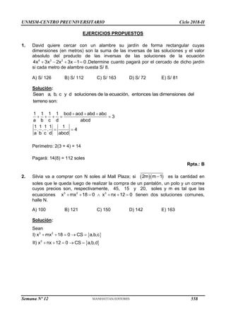 UNMSM-CENTRO PREUNIVERSITARIO Ciclo 2018-II
EJERCICIOS PROPUESTOS
1. David quiere cercar con un alambre su jardín de forma rectangular cuyas
dimensiones (en metros) son la suma de las inversas de las soluciones y el valor
absoluto del producto de las inversas de las soluciones de la ecuación
    
4 3 2
4x 3x 2x 3x 1 0.Determine cuanto pagará por el cercado de dicho jardín
si cada metro de alambre cuesta S/ 8.
A) S/ 126 B) S/ 112 C) S/ 163 D) S/ 72 E) S/ 81
Solución:
Sean a, b, c y d soluciones de la ecuación, entonces las dimensiones del
terreno son:
  
    
 
1 1 1 1 bcd acd abd abc
3
a b c d abcd
1 1 1 1 1
. . . 4
a b c d abcd
Perímetro: 2(3 + 4) = 14
Pagará: 14(8) = 112 soles
Rpta.: B
2. Silvia va a comprar con N soles al Mall Plaza; si   
2m m 1
 es la cantidad en
soles que le queda luego de realizar la compra de un pantalón, un polo y un correa
cuyos precios son, respectivamente, 45, 15 y 20, soles y m es tal que las
ecuaciones 3 2 3
x mx 18 0 x nx 12 0
       tienen dos soluciones comunes,
halle N.
A) 100 B) 121 C) 150 D) 142 E) 163
Solución:
Sean
 
 
    
    
3 2
3
I) x mx 18 0 CS a,b,c
II) x nx 12 0 CS a,b,d
Semana Nº 12 (Prohibida su reproducción y venta) Pág. 63
558
 