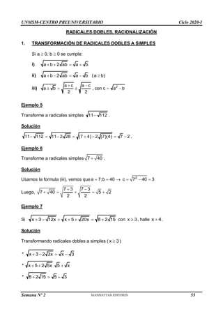 UNMSM-CENTRO PREUNIVERSITARIO Ciclo 2020-I
Semana Nº 2 (Prohibida su reproducción y venta) Pág. 35
RADICALES DOBLES, RACIONALIZACIÓN
1. TRANSFORMACIÓN DE RADICALES DOBLES A SIMPLES
Si a  0, b  0 se cumple:
i) a b 2 ab a b
   
ii) a b 2 ab a b (a b)
    
iii) 2
a c a c
a b , con c a b
2 2
 
    
Ejemplo 5
Transforme a radicales simples 11 112
 .
Solución
11 112 11 2 28 (7 4) 2 (7)(4) 7 2 .
       
Ejemplo 6
Transforme a radicales simples 7 40
 .
Solución
Usamos la formula (iii), vemos que 2
a 7;b 40 c 7 40 3
     
Luego,
7 3 7 3
7 40 5 2
2 2
 
    
Ejemplo 7
Si x 3 12x x 5 20x 8 2 15
       con x 3
 , halle x 4
 .
Solución
Transformando radicales dobles a simples ( x 3
 )
* x 3 2 3x x 3
   
* x 5 2 5x 5 x
  
* 8 2 15 5 3
  
55
 
