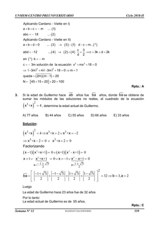 UNMSM-CENTRO PREUNIVERSITARIO Ciclo 2018-II
 
 
       
     
 
3 2
Aplicando Cardano Viette en I)
a b c m ... 1
abc 18 ... 2
Aplicando Cardano Viette en II)
a b d 0 ... 3 3 1 d c m... *
c 3
abd 12 ... 4 2 4 c 3k d 2k
d 2
en * : k m
c 3m solución de la ecuación x mx 18

   
 

      
        
 
   
   
  
 
3 2
0
3m m 3m 18 0 m 1
queda 2m m 1 20
N 45 15 20 20 100

       
  
    
Rpta.: A
3. Si la edad de Guillermo hace ab años fue ba años, donde ba se obtiene de
sumar los módulos de las soluciones no reales, al cuadrado de la ecuación
 
2
3
+ 4

x x , determine la edad actual de Guillermo.
A) 77 años B) 44 años C) 55 años D) 66 años E) 33 años
Solución:
 
     
2 2
2
3 3 3
3 3
+ 4 + 2 + 2
+ 0 0
1 0 1
2 + 2
+ +1 + +1 0

     
    
 



Factor
x x x x x x
x x x x
x x x x x x
izando
2 2
1 7 1 7
2 2
1 0 1 0
+ +1 +1
  
 
  
  
 

i i
x x
x x x x x x
2
1 7i 1 7i 1 7i 1 7i
32 3, 2
2 2 2 2
 
     
       
 
 
 
ba b a
Luego
La edad de Guillermo hace 23 años fue de 32 años
Por lo tanto:
La edad actual de Guillermo es de 55 años.
Rpta.: C
Semana Nº 12 (Prohibida su reproducción y venta) Pág. 63
559
 