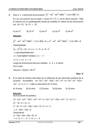 UNMSM-CENTRO PREUNIVERSITARIO Ciclo 2018-II
4. Sean a y c soluciones de la ecuación
5 4 2
8 112

  
3
4
x x x +64x x+64 0 .
Si a es una solución que se repite n veces  
1

n y c es la menor solución , halle
el volumen de un paralelepípedo donde las medidas en metros de las dimensiones
son  , y
 
a n a c c .
A) 24 m3
B) 72 m3
C) 40 m3
D) 32 m3
E) 48 m3
Solución:
   
 
5 4 2 5 4 2
4
8 112 8 112
2 0 2 0 0
2 4
 
 
    
        

   
3 3
4 4
x x x +64x x +64 0 x x x +64x x +64 0
Factorizando:
x x 4 x x 4
Las soluciones son
x se repite 4 veces x
a = 2, n = 4, c = ─ 4
Luego las dimensiones tiene por medidas : 6, 2 y 4 metros
Por lo tanto
Volumen = 6(2)(4) = 48 m3
Rpta.: E
5. Si la edad de Adriana esta dada por la diferencia de las soluciones positivas de la
ecuación bicuadrática        
4 2 3 3 2 2 4
m 3 x m 16 x m m m 1 x n 81 x
         
m
mn 0
 ; m, n 
 , halle su edad dentro de 13 años.
A) 18 años B) 24 años C) 20 años D) 26 años E) 32 años
Solución:
De la ecuación bicuadrática
       
   

           
   
        
4 2 3 3 2 2 4 m
2
4 2
m 3 x m 16 x m m m 1 x n 81 x mn 0; m,n
m 16 0 m 4
n 81 0 n 9 n 3 n 3 0 n 3
   
    
      
4 2
x 85x 324 0
Factorizando
(x 2)(x 2)(x 9)(x 9) 0
x 2, x 2, x 9, x 9
Semana Nº 12 (Prohibida su reproducción y venta) Pág. 63
560
 