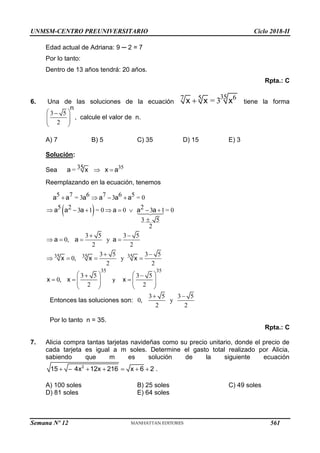 UNMSM-CENTRO PREUNIVERSITARIO Ciclo 2018-II
Edad actual de Adriana: 9 ─ 2 = 7
Por lo tanto:
Dentro de 13 años tendrá: 20 años.
Rpta.: C
6. Una de las soluciones de la ecuación
35 6
7 5
= 3

x x x tiene la forma
3 5
2
 

 
 
 
n
, calcule el valor de n.
A) 7 B) 5 C) 35 D) 15 E) 3
Solución:
Sea 35
35
=  
a x x a
Reemplazando en la ecuación, tenemos
 
5 7 6 7 6 5
= 3 3 = 0
5 2 2
3 1 = 0 0 3 1= 0
3 5
2
   
       

a a a a a a
a a a a a a
35 35 35
35 35
3 5 3 5
0, y
2 2
3 5 3 5
0, y
2 2
3 5 3 5
0,
2 2
 
   
 
   
   
 
  
   
   
   
y
a a a
x x x
x x x
Entonces las soluciones son:
3 5 3 5
0, y
2 2
 
Por lo tanto n = 35.
Rpta.: C
7. Alicia compra tantas tarjetas navideñas como su precio unitario, donde el precio de
cada tarjeta es igual a m soles. Determine el gasto total realizado por Alicia,
sabiendo que m es solución de la siguiente ecuación
      
2
15 4x 12x 216 x 6 2 .
A) 100 soles B) 25 soles C) 49 soles
D) 81 soles E) 64 soles
Semana Nº 12 (Prohibida su reproducción y venta) Pág. 63
561
 
