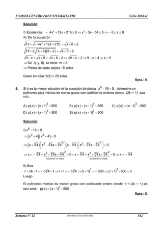 UNMSM-CENTRO PREUNIVERSITARIO Ciclo 2018-II
Solución:
  
           
      
     
             
 

2 2
2
I) Existencia : 4x 12x 216 0 x 3x 54 0 6 x 9
II) De la ecuación
15 4x 12x 216 x 6 2
15 2 x 6 9 x x 6 2
9 x x 6 x 6 2 9 x 2 9 x 4 x 5
De I) y II) se tiene m 5
Precio de cada tarjeta : 5 soles
Gasto en total: 5(5) = 25 soles
Rpta.: B
8. Si k es la menor solución de la ecuación binómica  
6
x 16 0, determine un
polinomio p(x) mónico de menor grado con coeficiente enteros donde (2k ─ 1) sea
raíz.
A)    
  
3
p x x 1 600 B)    
  
3
p x x 1 500 C)    
  
3
p x x 1 500
D)    
  
3
p x x 1 500 E)    
  
3
p x x 1 600
Solución:
  
   
 
   
   
       
   
   
               
soluciones no reales soluciones no reales
6
3 3
2 2
2 2
3 3 3 3 3 3
2 2
2 2
3 3 3 3 3 3 3
I) x 16 0
x 4 x 4 0
x 4 x 4x 4 x 4 x 4x 4 0
x 4 x 4x 4 0 x 4 x 4x 4 0 k 4
II) Sea
    
               
3 3 3 3
r 5k 1 5 4 1 r 1 5 4 r 1 500 r 1 500 0
Luego
El polinomio mónico de menor grado con coeficiente entero donde r = (2k ─ 1) es
raíz será:    
  
3
p x x 1 500
Rpta.: D
Semana Nº 12 (Prohibida su reproducción y venta) Pág. 63
562
 